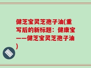 健芝宝灵芝孢子油(重写后的新标题：健康宝——健芝宝灵芝孢子油)