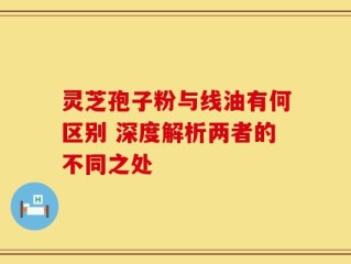 灵芝孢子粉与线油有何区别 深度解析两者的不同之处