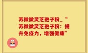 苏微微灵芝孢子粉_“苏微微灵芝孢子粉：提升免疫力，增强健康”