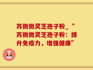 苏微微灵芝孢子粉_“苏微微灵芝孢子粉：提升免疫力，增强健康”