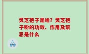 灵芝孢子是啥？灵芝孢子粉的功效、作用及禁忌是什么