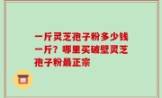 一斤灵芝孢子粉多少钱一斤？哪里买破壁灵芝孢子粉最正宗