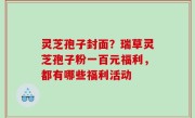 灵芝孢子封面？瑞草灵芝孢子粉一百元福利，都有哪些福利活动