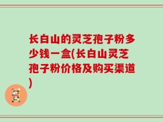 长白山的灵芝孢子粉多少钱一盒(长白山灵芝孢子粉价格及购买渠道)
