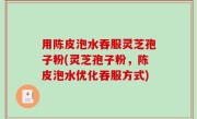 用陈皮泡水吞服灵芝孢子粉(灵芝孢子粉，陈皮泡水优化吞服方式)