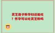 灵芝孢子粉孕妇还能吃？怀孕可以吃灵芝粉吗