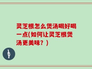 灵芝根怎么煲汤喝好喝一点(如何让灵芝根煲汤更美味？)
