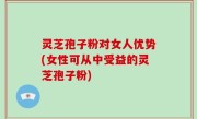 灵芝孢子粉对女人优势(女性可从中受益的灵芝孢子粉)