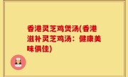 香港灵芝鸡煲汤(香港滋补灵芝鸡汤：健康美味俱佳)