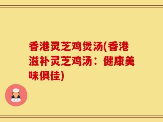 香港灵芝鸡煲汤(香港滋补灵芝鸡汤：健康美味俱佳)