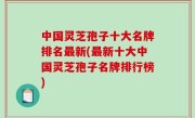 中国灵芝孢子十大名牌排名最新(最新十大中国灵芝孢子名牌排行榜)