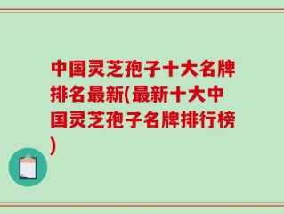 中国灵芝孢子十大名牌排名最新(最新十大中国灵芝孢子名牌排行榜)