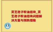 灵芝孢子粉油结块_灵芝孢子粉油结块问题解决方案与预防措施