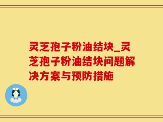 灵芝孢子粉油结块_灵芝孢子粉油结块问题解决方案与预防措施