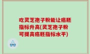 吃灵芝孢子粉能让癌胚指标升高(灵芝孢子粉可提高癌胚指标水平)