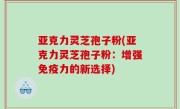 亚克力灵芝孢子粉(亚克力灵芝孢子粉：增强免疫力的新选择)