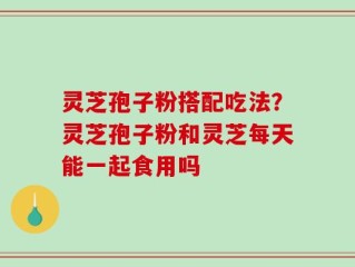 灵芝孢子粉搭配吃法？灵芝孢子粉和灵芝每天能一起食用吗