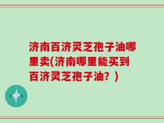 济南百济灵芝孢子油哪里卖(济南哪里能买到百济灵芝孢子油？)