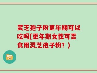 灵芝孢子粉更年期可以吃吗(更年期女性可否食用灵芝孢子粉？)
