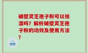 破壁灵芝孢子粉可以祛湿吗？解析破壁灵芝孢子粉的功效及使用方法？
