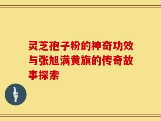 灵芝孢子粉的神奇功效与张旭满黄旗的传奇故事探索