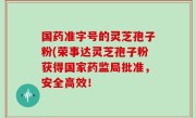 国药准字号的灵芝孢子粉(荣事达灵芝孢子粉获得国家药监局批准，安全高效！