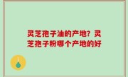 灵芝孢子油的产地？灵芝孢子粉哪个产地的好