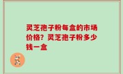 灵芝孢子粉每盒的市场价格？灵芝孢子粉多少钱一盒