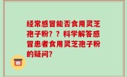 经常感冒能否食用灵芝孢子粉？？科学解答感冒患者食用灵芝孢子粉的疑问？