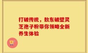 打破传统，敖东破壁灵芝孢子粉带你领略全新养生体验