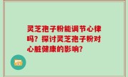 灵芝孢子粉能调节心律吗？探讨灵芝孢子粉对心脏健康的影响？