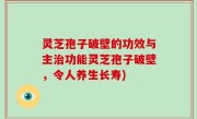 灵芝孢子破壁的功效与主治功能灵芝孢子破壁，令人养生长寿)