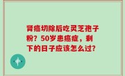 肾癌切除后吃灵芝孢子粉？50岁患癌症，剩下的日子应该怎么过？