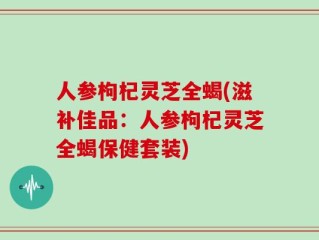 人参枸杞灵芝全蝎(滋补佳品：人参枸杞灵芝全蝎保健套装)