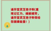 诵芬堂灵芝孢子粉(重现记忆力、缓解疲劳，诵芬堂灵芝孢子粉带给你健康能量！)