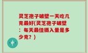 灵芝孢子破壁一天吃几克最好(灵芝孢子破壁：每天最佳摄入量是多少克？)