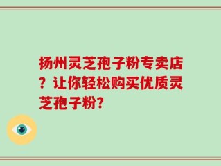 扬州灵芝孢子粉专卖店？让你轻松购买优质灵芝孢子粉？