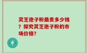 灵芝孢子粉最贵多少钱？探究灵芝孢子粉的市场价格？