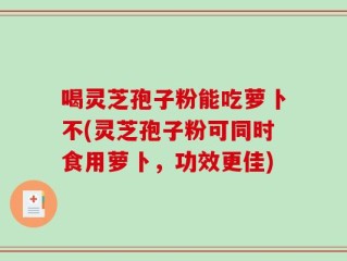 喝灵芝孢子粉能吃萝卜不(灵芝孢子粉可同时食用萝卜，功效更佳)