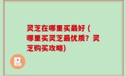 灵芝在哪里买最好 (哪里买灵芝最优质？灵芝购买攻略)