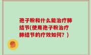 孢子粉和什么能治疗肺结节(使用孢子粉治疗肺结节的疗效如何？)