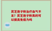 灵芝孢子粉治疗血气不足？灵芝孢子粉真的可以提高免疫力吗