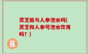 灵芝能与人参泡水吗(灵芝和人参可泡水饮用吗？)