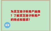 为灵芝孢子粉用户画像？了解灵芝孢子粉用户的特点和需求？