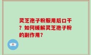 灵芝孢子粉服用后口干？如何缓解灵芝孢子粉的副作用？