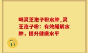 喝灵芝孢子粉水肿_灵芝孢子粉：有效缓解水肿，提升健康水平