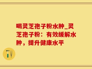 喝灵芝孢子粉水肿_灵芝孢子粉：有效缓解水肿，提升健康水平