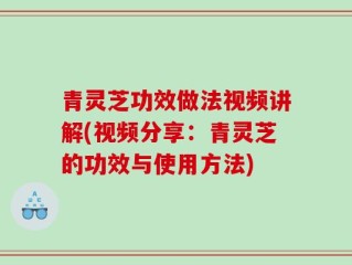 青灵芝功效做法视频讲解(视频分享：青灵芝的功效与使用方法)
