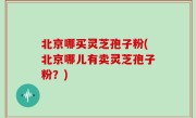 北京哪买灵芝孢子粉(北京哪儿有卖灵芝孢子粉？)