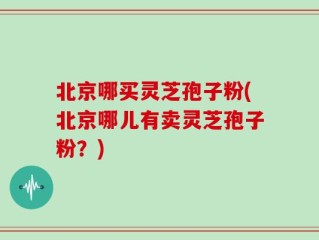 北京哪买灵芝孢子粉(北京哪儿有卖灵芝孢子粉？)